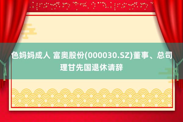 色妈妈成人 富奥股份(000030.SZ)董事、总司理甘先国退休请辞