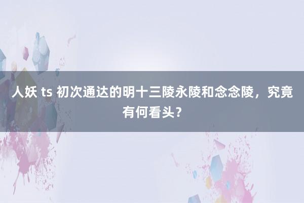 人妖 ts 初次通达的明十三陵永陵和念念陵，究竟有何看头？