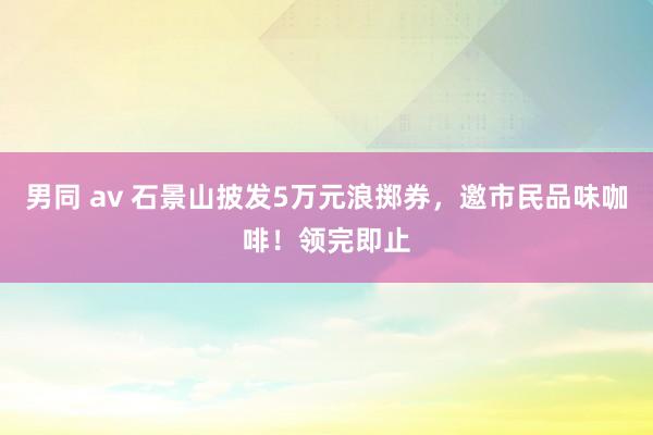 男同 av 石景山披发5万元浪掷券，邀市民品味咖啡！领完即止