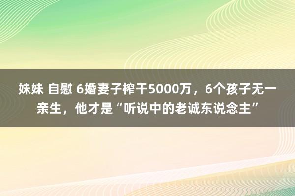 妹妹 自慰 6婚妻子榨干5000万，6个孩子无一亲生，他才是“听说中的老诚东说念主”