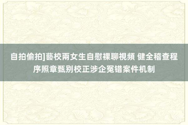 自拍偷拍]藝校兩女生自慰裸聊視頻 健全稽查程序照章甄别校正涉企冤错案件机制