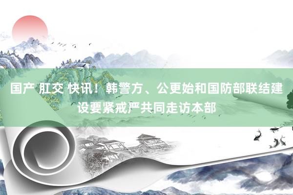 国产 肛交 快讯！韩警方、公更始和国防部联结建设要紧戒严共同走访本部