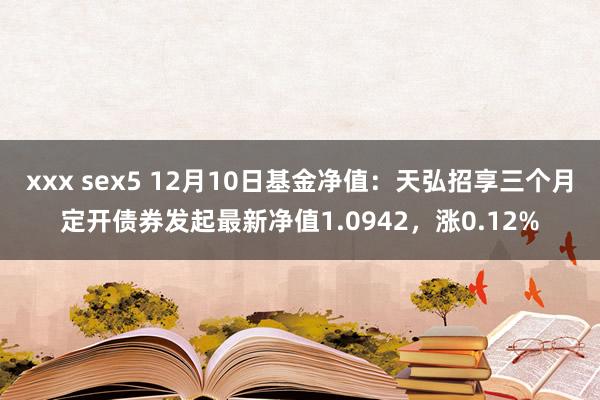 xxx sex5 12月10日基金净值：天弘招享三个月定开债券发起最新净值1.0942，涨0.12%