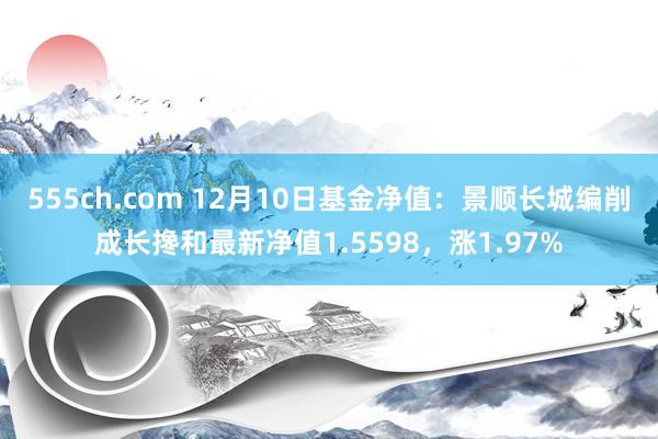 555ch.com 12月10日基金净值：景顺长城编削成长搀和最新净值1.5598，涨1.97%