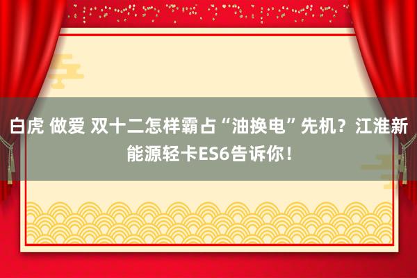 白虎 做爱 双十二怎样霸占“油换电”先机？江淮新能源轻卡ES6告诉你！