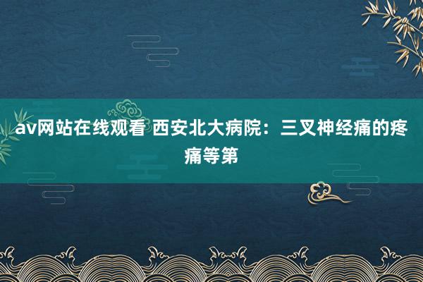 av网站在线观看 西安北大病院：三叉神经痛的疼痛等第