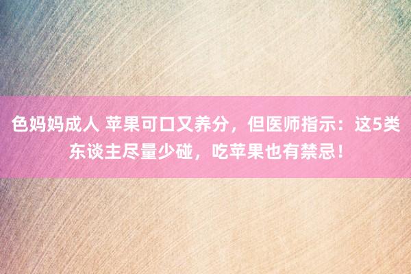 色妈妈成人 苹果可口又养分，但医师指示：这5类东谈主尽量少碰，吃苹果也有禁忌！