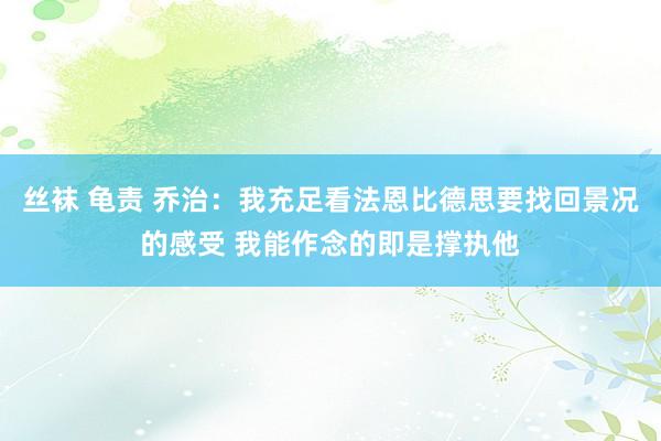 丝袜 龟责 乔治：我充足看法恩比德思要找回景况的感受 我能作念的即是撑执他