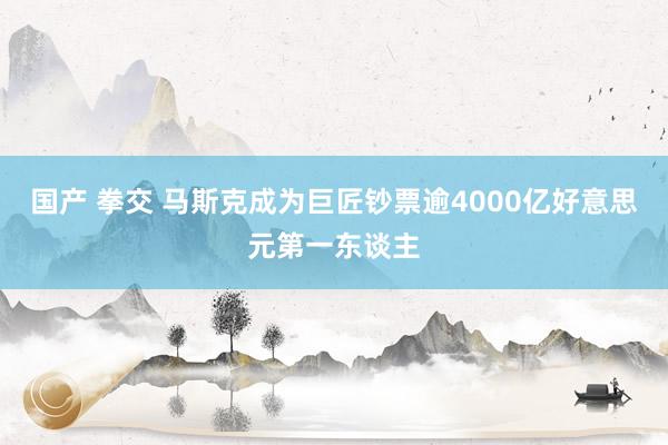 国产 拳交 马斯克成为巨匠钞票逾4000亿好意思元第一东谈主