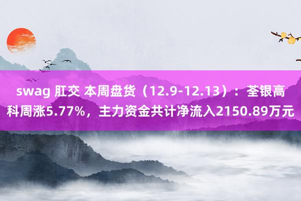 swag 肛交 本周盘货（12.9-12.13）：荃银高科周涨5.77%，主力资金共计净流入2150.89万元