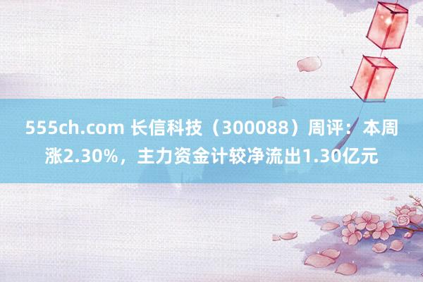 555ch.com 长信科技（300088）周评：本周涨2.30%，主力资金计较净流出1.30亿元