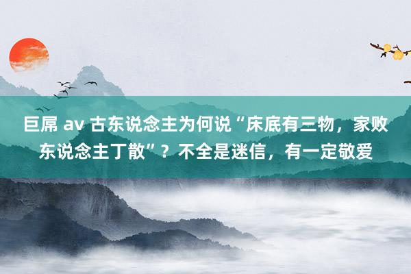 巨屌 av 古东说念主为何说“床底有三物，家败东说念主丁散”？不全是迷信，有一定敬爱