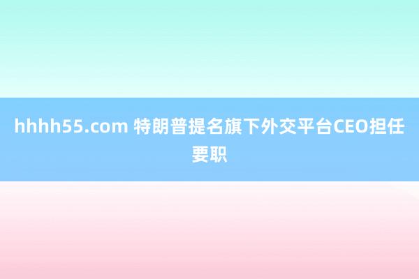 hhhh55.com 特朗普提名旗下外交平台CEO担任要职