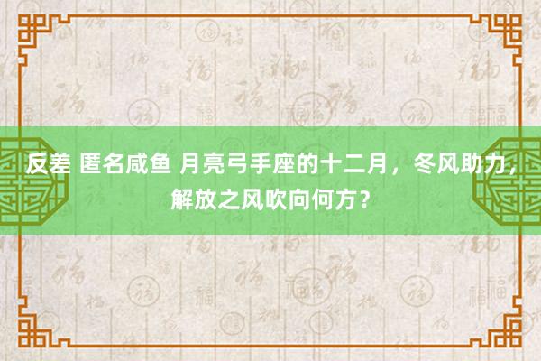 反差 匿名咸鱼 月亮弓手座的十二月，冬风助力，解放之风吹向何方？