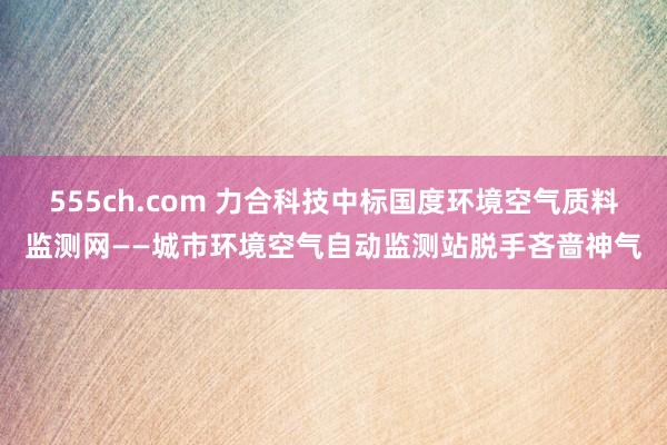 555ch.com 力合科技中标国度环境空气质料监测网——城市环境空气自动监测站脱手吝啬神气