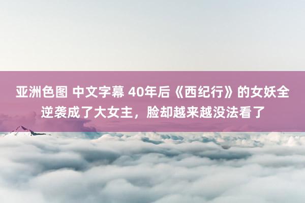 亚洲色图 中文字幕 40年后《西纪行》的女妖全逆袭成了大女主，脸却越来越没法看了