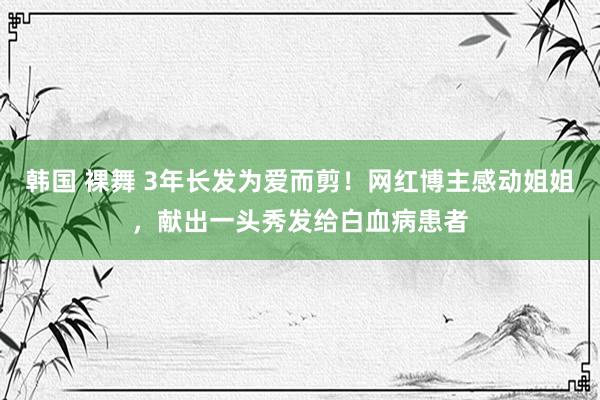 韩国 裸舞 3年长发为爱而剪！网红博主感动姐姐，献出一头秀发给白血病患者