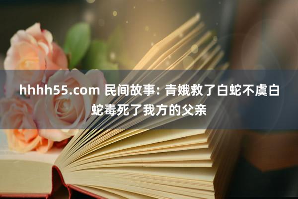 hhhh55.com 民间故事: 青娥救了白蛇不虞白蛇毒死了我方的父亲