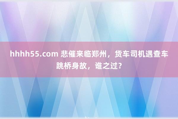 hhhh55.com 悲催来临郑州，货车司机遇查车跳桥身故，谁之过？