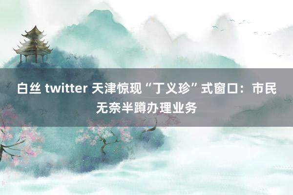 白丝 twitter 天津惊现“丁义珍”式窗口：市民无奈半蹲办理业务