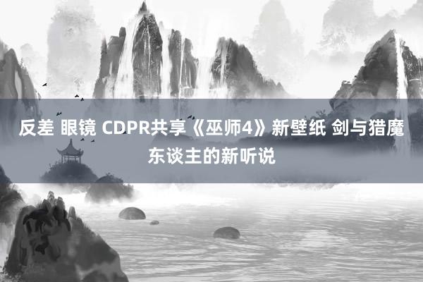 反差 眼镜 CDPR共享《巫师4》新壁纸 剑与猎魔东谈主的新听说