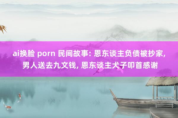 ai换脸 porn 民间故事: 恩东谈主负债被抄家， 男人送去九文钱， 恩东谈主犬子叩首感谢