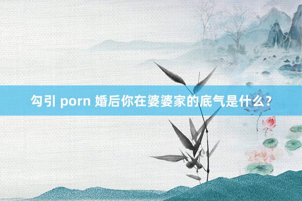 勾引 porn 婚后你在婆婆家的底气是什么？