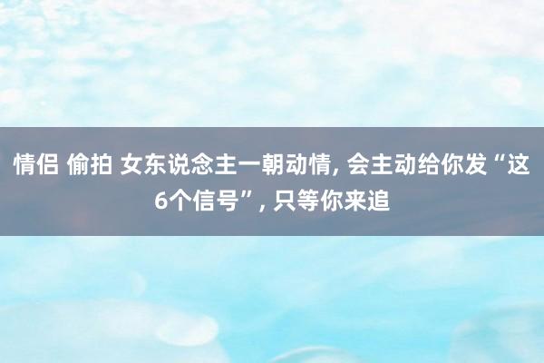 情侣 偷拍 女东说念主一朝动情， 会主动给你发“这6个信号”， 只等你来追