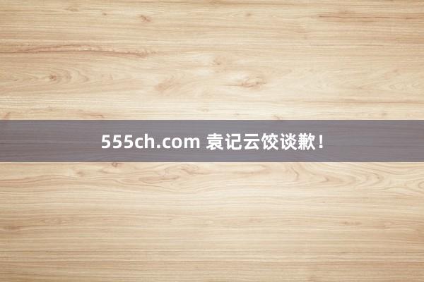 555ch.com 袁记云饺谈歉！