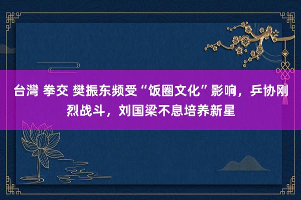 台灣 拳交 樊振东频受“饭圈文化”影响，乒协刚烈战斗，刘国梁不息培养新星