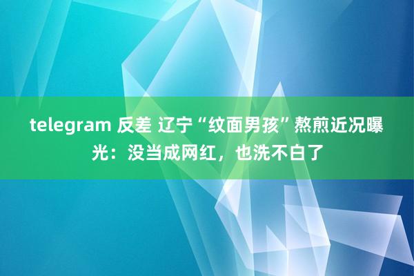 telegram 反差 辽宁“纹面男孩”熬煎近况曝光：没当成网红，也洗不白了