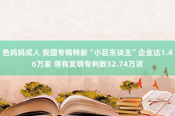 色妈妈成人 我国专精特新“小巨东谈主”企业达1.46万家 领有发明专利数32.74万项