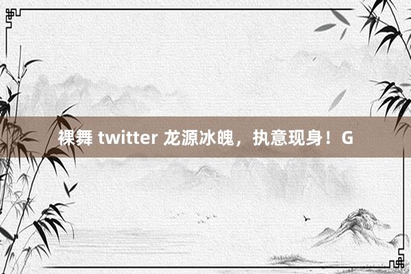 裸舞 twitter 龙源冰魄，执意现身！G