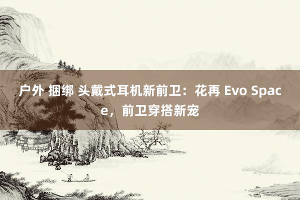 户外 捆绑 头戴式耳机新前卫：花再 Evo Space，前卫穿搭新宠