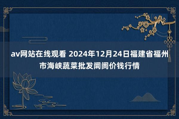 av网站在线观看 2024年12月24日福建省福州市海峡蔬菜批发阛阓价钱行情