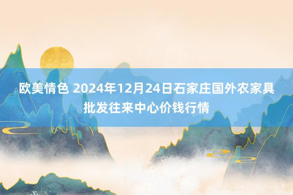 欧美情色 2024年12月24日石家庄国外农家具批发往来中心价钱行情