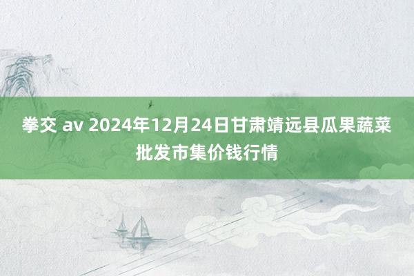 拳交 av 2024年12月24日甘肃靖远县瓜果蔬菜批发市集价钱行情