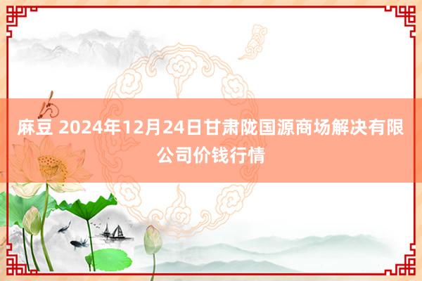 麻豆 2024年12月24日甘肃陇国源商场解决有限公司价钱行情