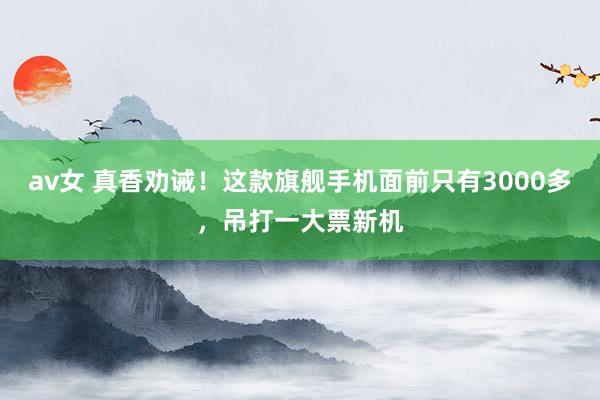 av女 真香劝诫！这款旗舰手机面前只有3000多，吊打一大票新机