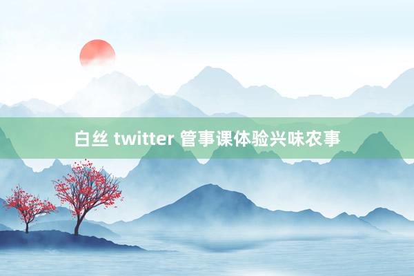 白丝 twitter 管事课体验兴味农事