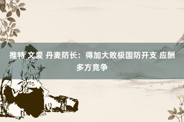 推特 文爱 丹麦防长：得加大败极国防开支 应酬多方竞争