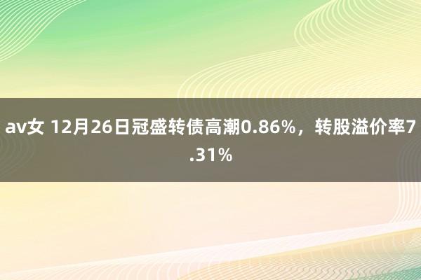 av女 12月26日冠盛转债高潮0.86%，转股溢价率7.31%