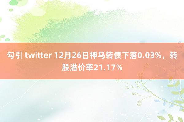 勾引 twitter 12月26日神马转债下落0.03%，转股溢价率21.17%