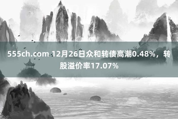 555ch.com 12月26日众和转债高潮0.48%，转股溢价率17.07%