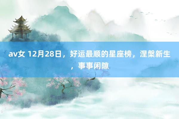 av女 12月28日，好运最顺的星座榜，涅槃新生，事事闲隙