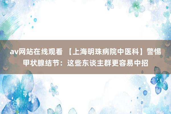 av网站在线观看 【上海明珠病院中医科】警惕甲状腺结节：这些东谈主群更容易中招