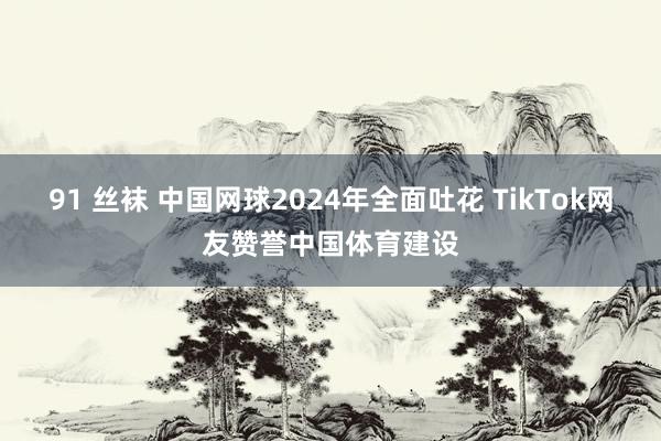 91 丝袜 中国网球2024年全面吐花 TikTok网友赞誉中国体育建设