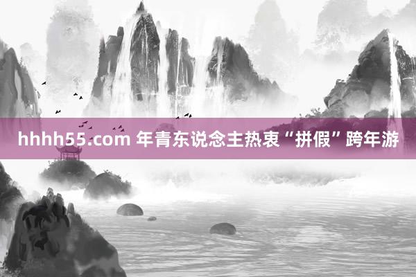 hhhh55.com 年青东说念主热衷“拼假”跨年游