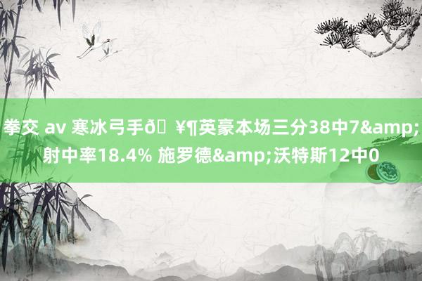 拳交 av 寒冰弓手🥶英豪本场三分38中7&射中率18.4% 施罗德&沃特斯12中0