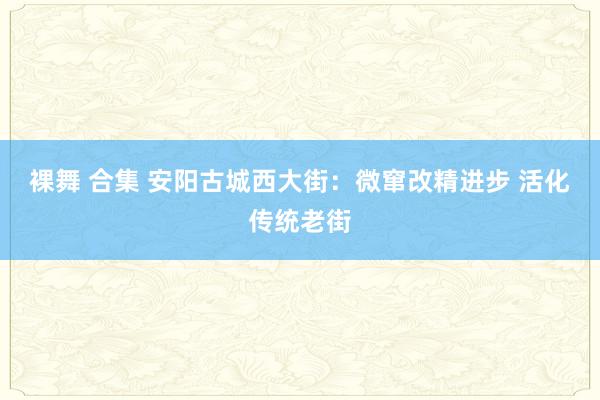 裸舞 合集 安阳古城西大街：微窜改精进步 活化传统老街